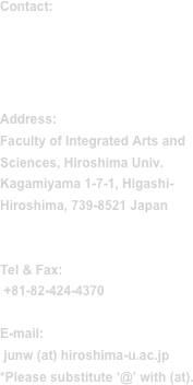 Contact:

Jun Wasaki, Ph.D
(Prof.)

Address:
Faculty of Integrated Arts and Sciences, Hiroshima Univ. Kagamiyama 1-7-1, Higashi-Hiroshima, 739-8521 Japan


Tel & Fax:
 +81-82-424-4370

E-mail:
 junw (at) hiroshima-u.ac.jp
*Please substitute ‘@’ with (at).